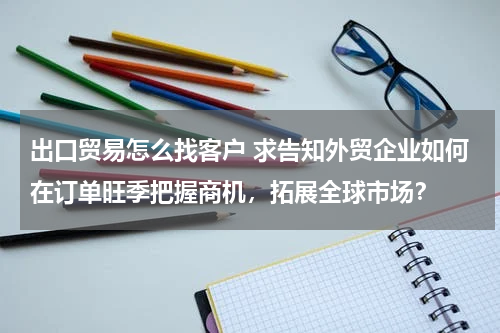 出口贸易怎么找客户 求告知外贸企业如何在订单旺季把握商机，拓展全球市场？