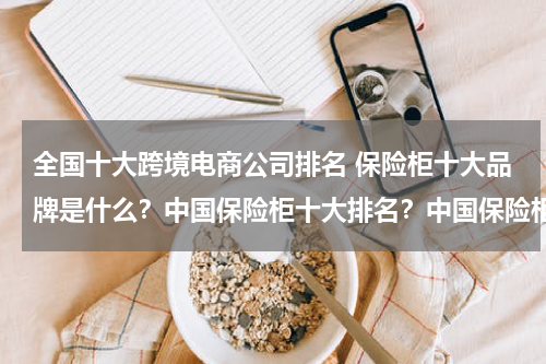 全国十大跨境电商公司排名 保险柜十大品牌是什么？中国保险柜十大排名？中国保险柜十大品牌？保险柜十大品牌是什么？