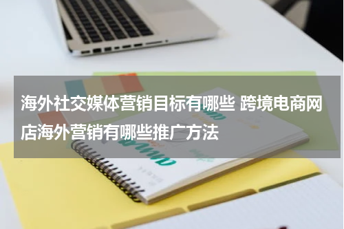 海外社交媒体营销目标有哪些 跨境电商网店海外营销有哪些推广方法