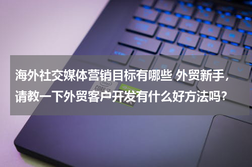 海外社交媒体营销目标有哪些 外贸新手，请教一下外贸客户开发有什么好方法吗？
