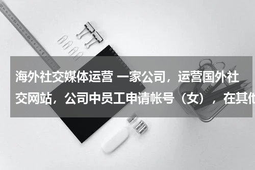 海外社交媒体运营 一家公司，运营国外社交网站，公司中员工申请帐号（女），在其他国内外社交网站寻求客户，让其在公司运营