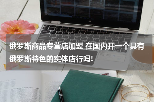 俄罗斯商品专营店加盟 在国内开一个具有俄罗斯特色的实体店行吗!