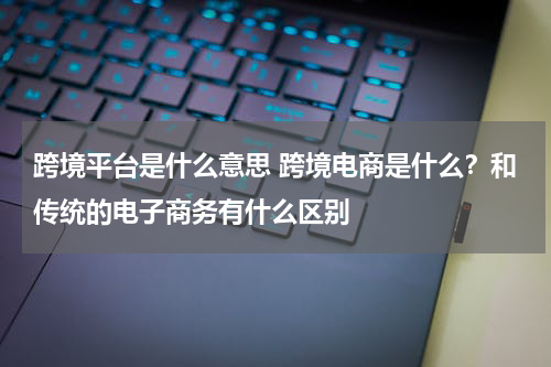 跨境平台是什么意思 跨境电商是什么？和传统的电子商务有什么区别