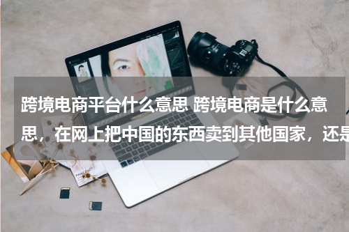 跨境电商平台什么意思 跨境电商是什么意思，在网上把中国的东西卖到其他国家，还是实体店
