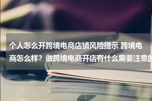 个人怎么开跨境电商店铺风险提示 跨境电商怎么样？做跨境电商开店有什么需要注意的么？