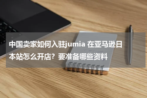 中国卖家如何入驻jumia 在亚马逊日本站怎么开店？要准备哪些资料