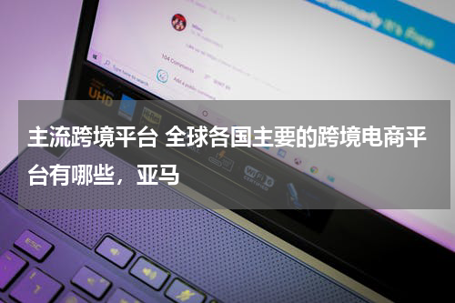 主流跨境平台 全球各国主要的跨境电商平台有哪些，亚马