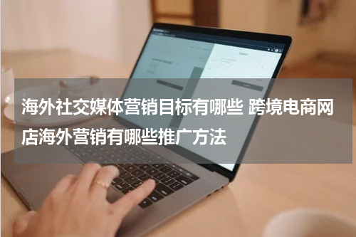 海外社交媒体营销目标有哪些 跨境电商网店海外营销有哪些推广方法