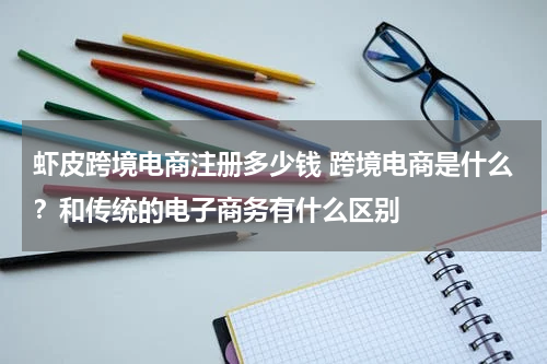 虾皮跨境电商注册多少钱 跨境电商是什么？和传统的电子商务有什么区别