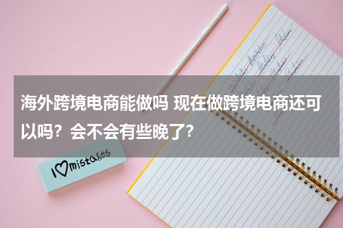 海外跨境电商能做吗 现在做跨境电商还可以吗？会不会有些晚了？