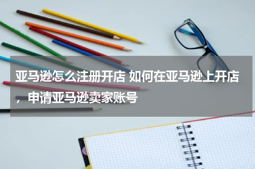 亚马逊怎么注册开店 如何在亚马逊上开店，申请亚马逊卖家账号