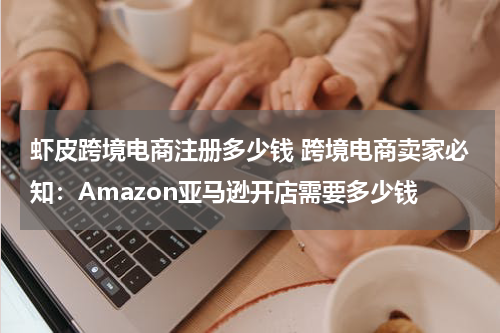 虾皮跨境电商注册多少钱 跨境电商卖家必知：Amazon亚马逊开店需要多少钱