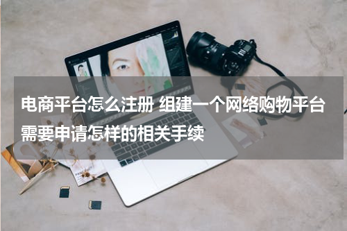 电商平台怎么注册 组建一个网络购物平台需要申请怎样的相关手续