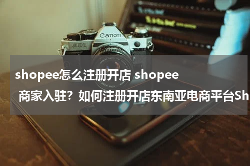 shopee怎么注册开店 shopee 商家入驻？如何注册开店东南亚电商平台Shopee?