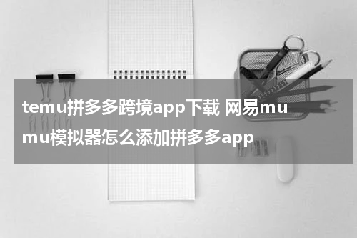 temu拼多多跨境app下载 网易mumu模拟器怎么添加拼多多app