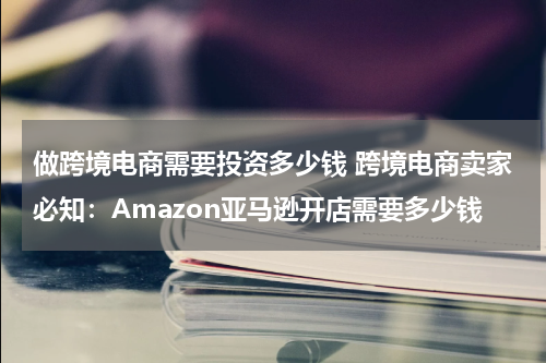 做跨境电商需要投资多少钱 跨境电商卖家必知：Amazon亚马逊开店需要多少钱