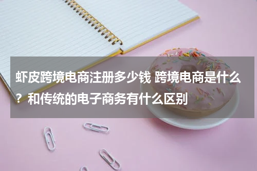 虾皮跨境电商注册多少钱 跨境电商是什么？和传统的电子商务有什么区别