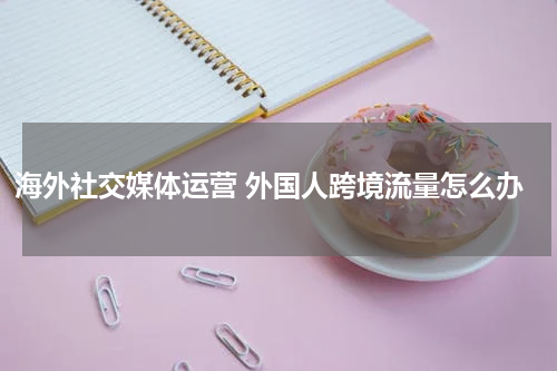 海外社交媒体运营 外国人跨境流量怎么办