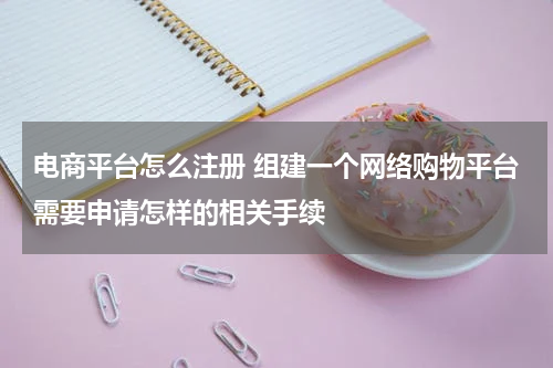 电商平台怎么注册 组建一个网络购物平台需要申请怎样的相关手续
