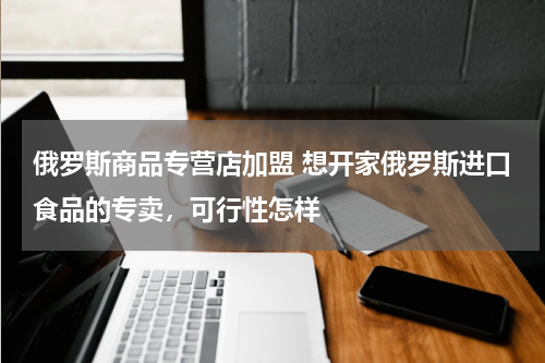 俄罗斯商品专营店加盟 想开家俄罗斯进口食品的专卖，可行性怎样