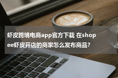 虾皮跨境电商app官方下载 在shopee虾皮开店的商家怎么发布商品？