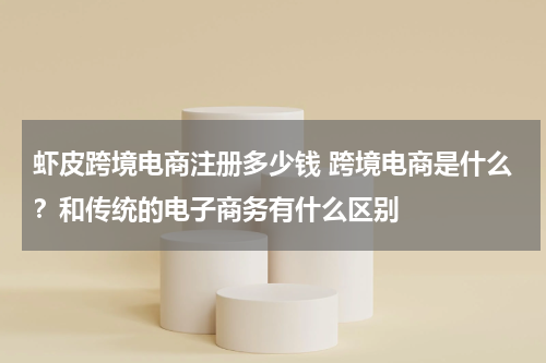 虾皮跨境电商注册多少钱 跨境电商是什么？和传统的电子商务有什么区别