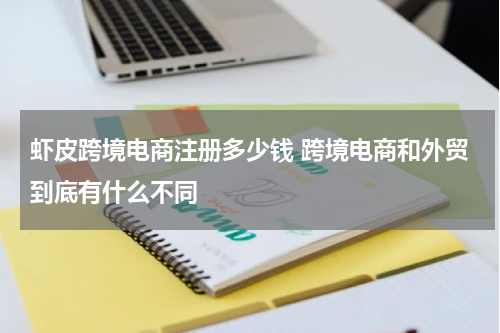 虾皮跨境电商注册多少钱 跨境电商和外贸到底有什么不同