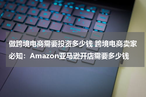 做跨境电商需要投资多少钱 跨境电商卖家必知：Amazon亚马逊开店需要多少钱