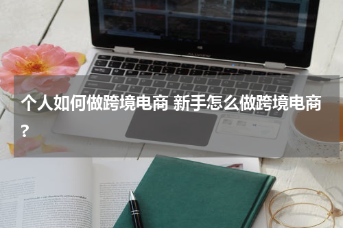 个人如何做跨境电商 新手怎么做跨境电商?