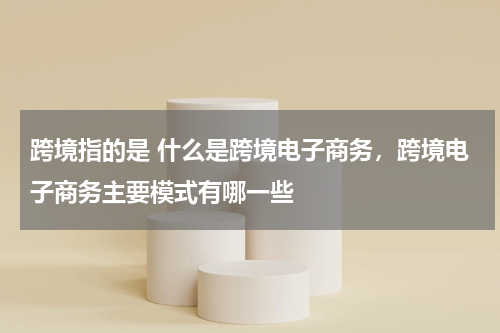 跨境指的是 什么是跨境电子商务，跨境电子商务主要模式有哪一些