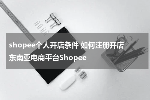 shopee个人开店条件 如何注册开店东南亚电商平台Shopee
