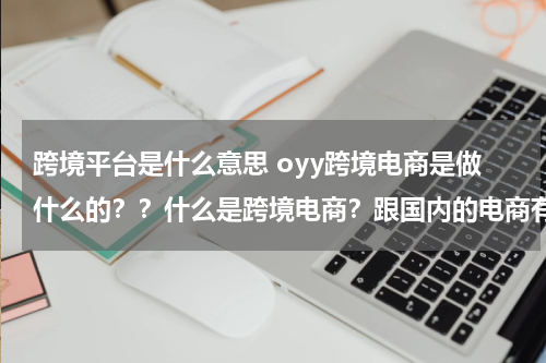 跨境平台是什么意思 oyy跨境电商是做什么的？？什么是跨境电商？跟国内的电商有什么区别吗？