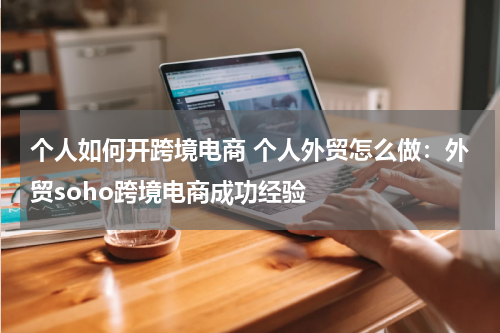 个人如何开跨境电商 个人外贸怎么做：外贸soho跨境电商成功经验