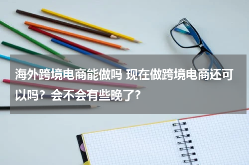 海外跨境电商能做吗 现在做跨境电商还可以吗？会不会有些晚了？
