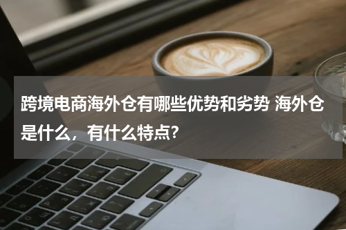 跨境电商海外仓有哪些优势和劣势 海外仓是什么，有什么特点？