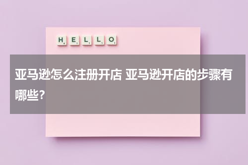 亚马逊怎么注册开店 亚马逊开店的步骤有哪些？