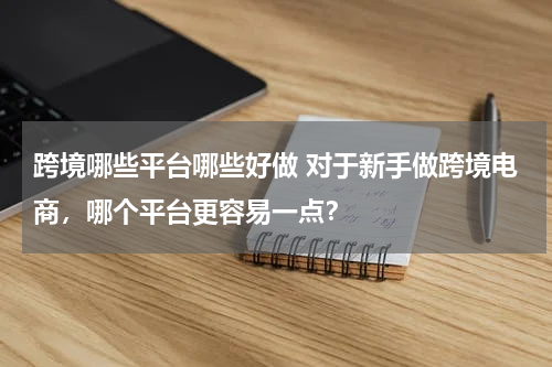 跨境哪些平台哪些好做 对于新手做跨境电商，哪个平台更容易一点？
