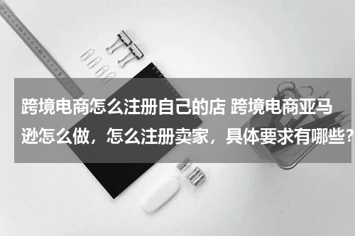 跨境电商怎么注册自己的店 跨境电商亚马逊怎么做，怎么注册卖家，具体要求有哪些？