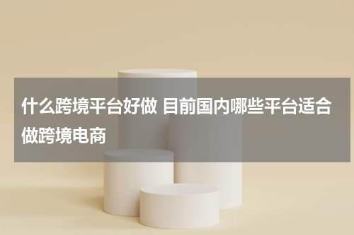 什么跨境平台好做 目前国内哪些平台适合做跨境电商