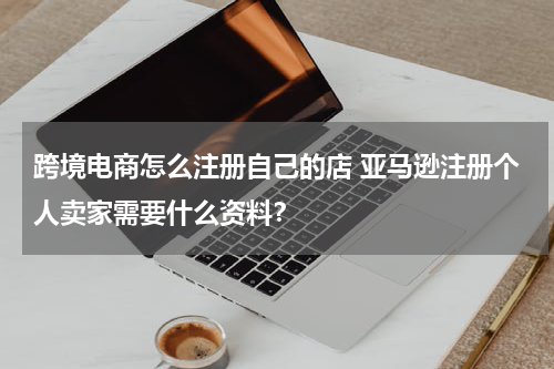 跨境电商怎么注册自己的店 亚马逊注册个人卖家需要什么资料？