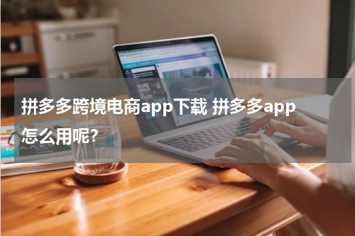 拼多多跨境电商app下载 拼多多app怎么用呢？