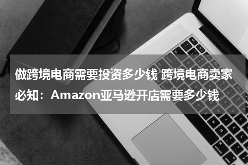 做跨境电商需要投资多少钱 跨境电商卖家必知：Amazon亚马逊开店需要多少钱