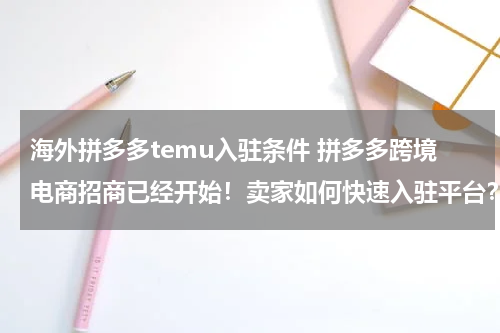 海外拼多多temu入驻条件 拼多多跨境电商招商已经开始！卖家如何快速入驻平台？
