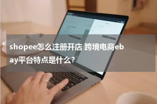 shopee怎么注册开店 跨境电商ebay平台特点是什么？