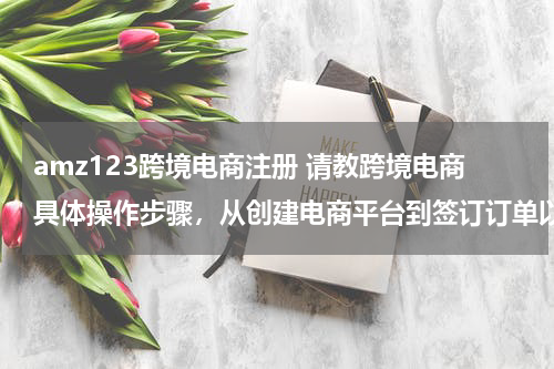 amz123跨境电商注册 请教跨境电商具体操作步骤，从创建电商平台到签订订单以及物流、通关、退税等？？？
