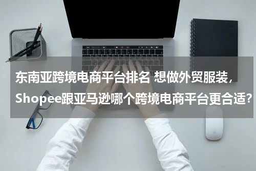 东南亚跨境电商平台排名 想做外贸服装，Shopee跟亚马逊哪个跨境电商平台更合适？