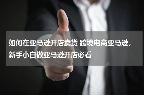 如何在亚马逊开店卖货 跨境电商亚马逊，新手小白做亚马逊开店必看