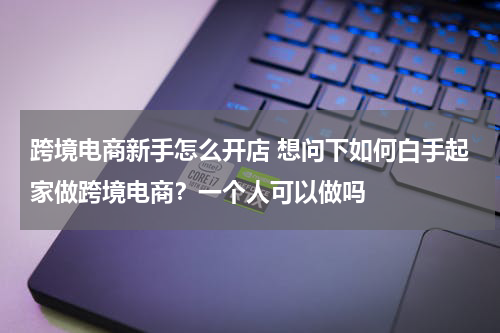 跨境电商新手怎么开店 想问下如何白手起家做跨境电商？一个人可以做吗