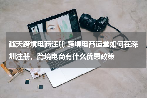 趣天跨境电商注册 跨境电商运营如何在深圳注册，跨境电商有什么优惠政策