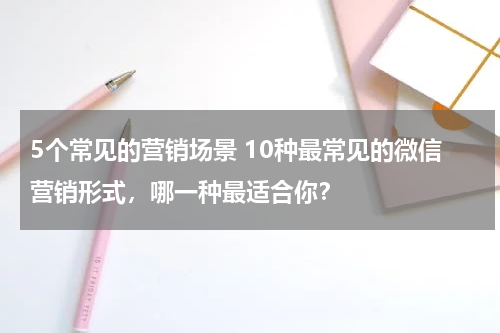 5个常见的营销场景 10种最常见的微信营销形式，哪一种最适合你？